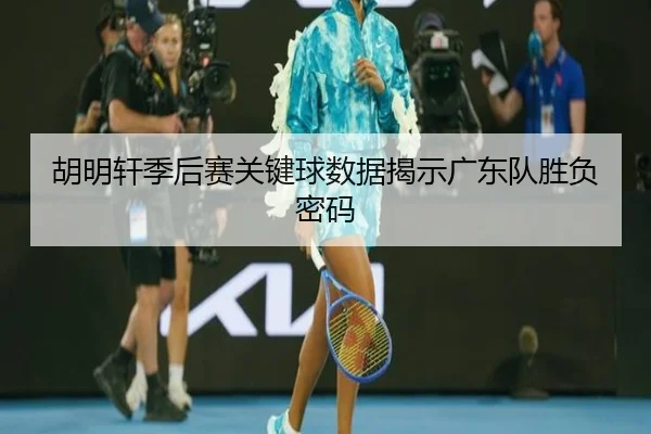 胡明轩季后赛关键球数据揭示广东队胜负密码