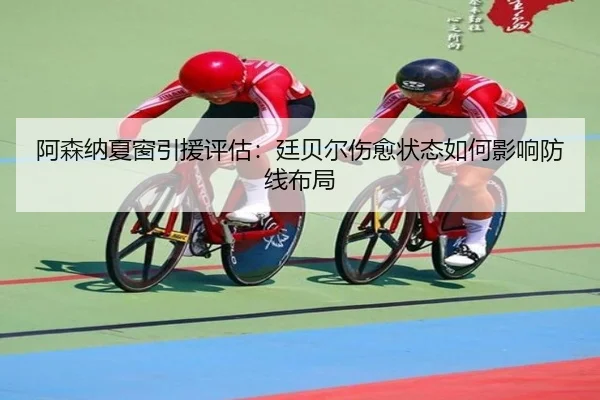 阿森纳夏窗引援评估：廷贝尔伤愈状态如何影响防线布局