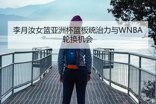 李月汝女篮亚洲杯篮板统治力与WNBA轮换机会