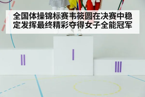 全国体操锦标赛韦筱圆在决赛中稳定发挥最终精彩夺得女子全能冠军